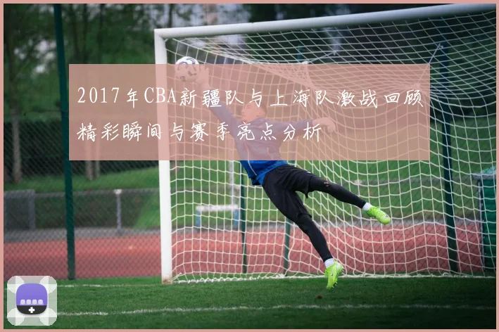 2017年CBA新疆队与上海队激战回顾精彩瞬间与赛季亮点分析