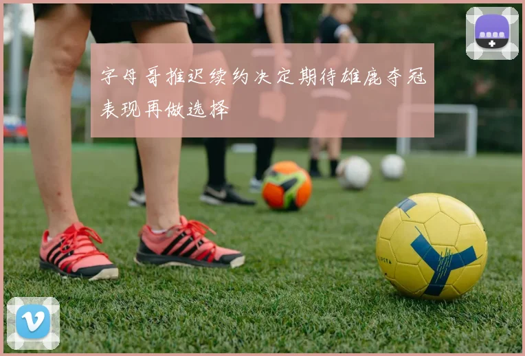 字母哥推迟续约决定期待雄鹿夺冠表现再做选择