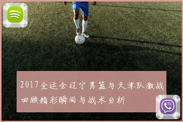 2017全运会辽宁男篮与天津队激战回顾精彩瞬间与战术分析