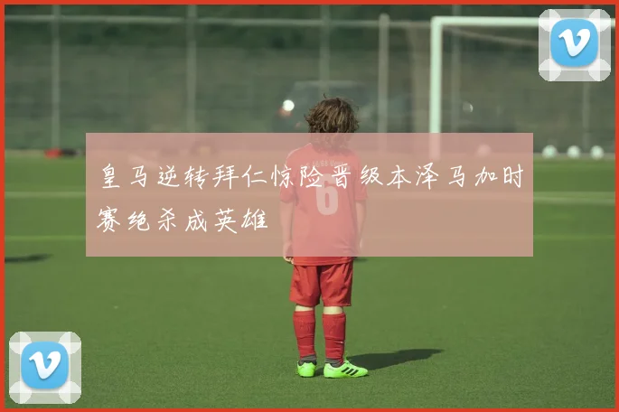 皇马逆转拜仁惊险晋级本泽马加时赛绝杀成英雄