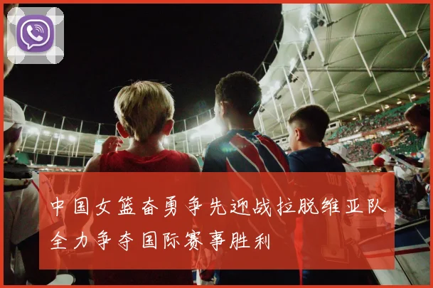 中国女篮奋勇争先迎战拉脱维亚队全力争夺国际赛事胜利