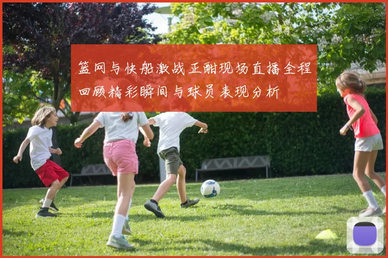 篮网与快船激战正酣现场直播全程回顾精彩瞬间与球员表现分析