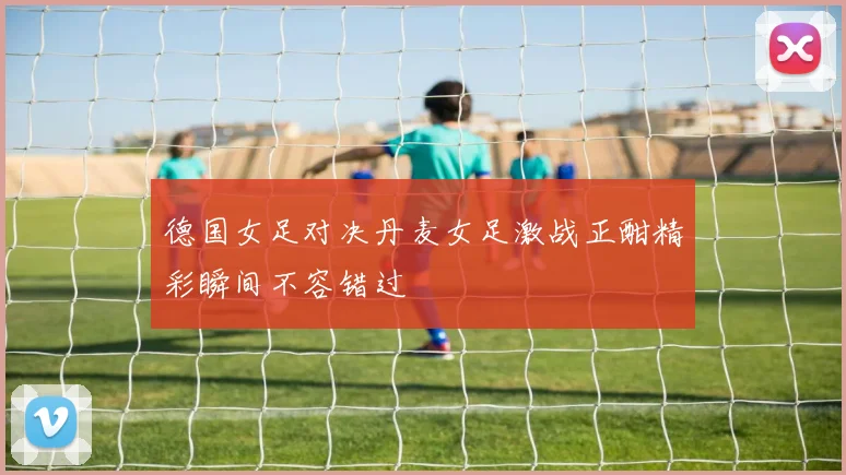 德国女足对决丹麦女足激战正酣精彩瞬间不容错过