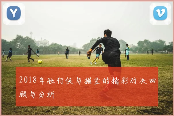 2018年独行侠与掘金的精彩对决回顾与分析