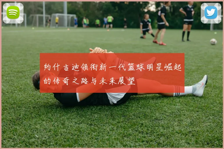 约什吉迪领衔新一代篮球明星崛起的传奇之路与未来展望