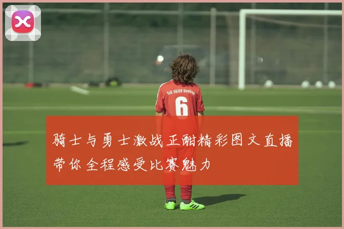 骑士与勇士激战正酣精彩图文直播带你全程感受比赛魅力