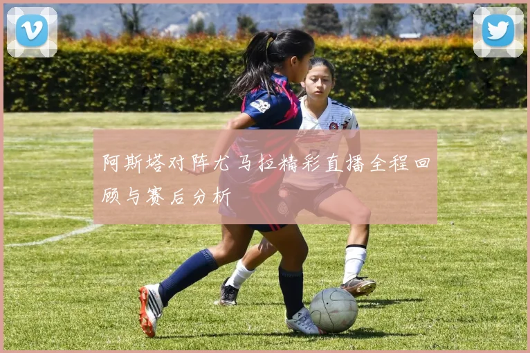 阿斯塔对阵尤马拉精彩直播全程回顾与赛后分析