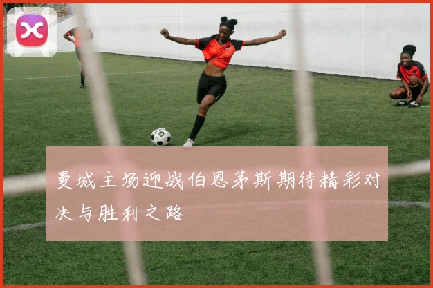 曼城主场迎战伯恩茅斯期待精彩对决与胜利之路