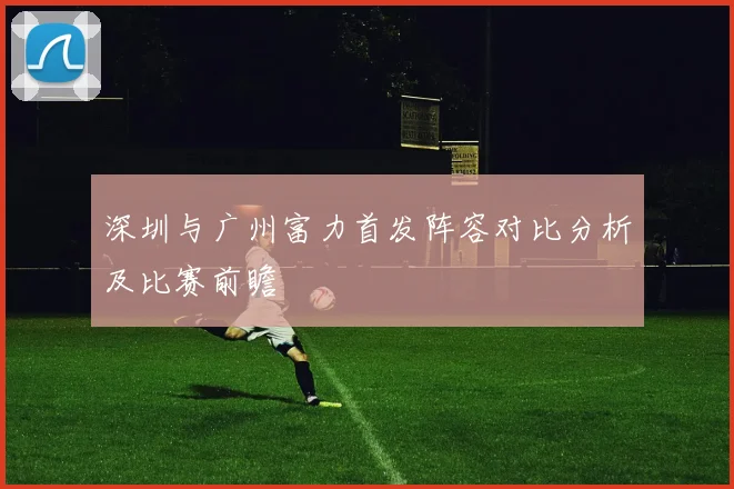 深圳与广州富力首发阵容对比分析及比赛前瞻