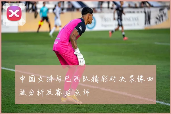 中国女排与巴西队精彩对决录像回放分析及赛后点评
