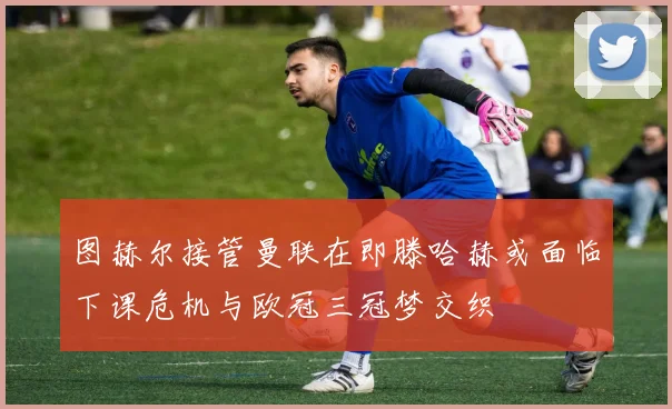 图赫尔接管曼联在即滕哈赫或面临下课危机与欧冠三冠梦交织