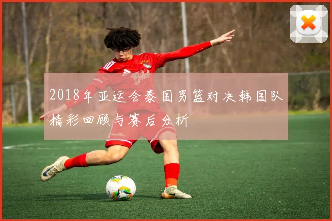 2018年亚运会泰国男篮对决韩国队精彩回顾与赛后分析