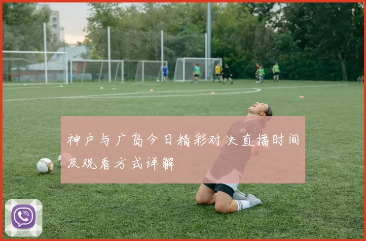 神户与广岛今日精彩对决直播时间及观看方式详解