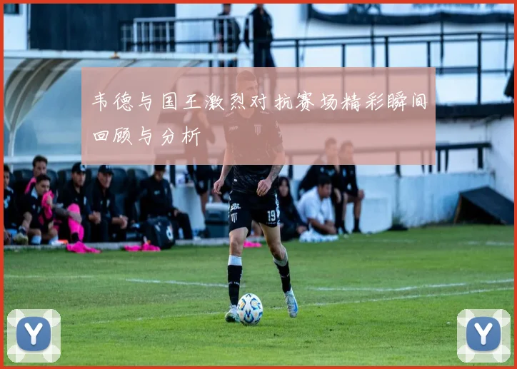 韦德与国王激烈对抗赛场精彩瞬间回顾与分析