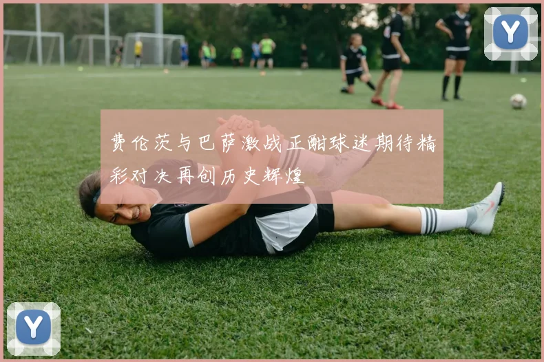 费伦茨与巴萨激战正酣球迷期待精彩对决再创历史辉煌