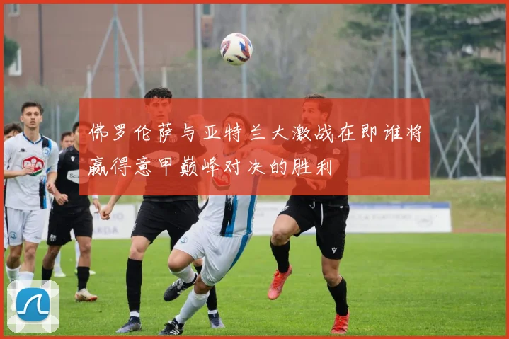 佛罗伦萨与亚特兰大激战在即谁将赢得意甲巅峰对决的胜利