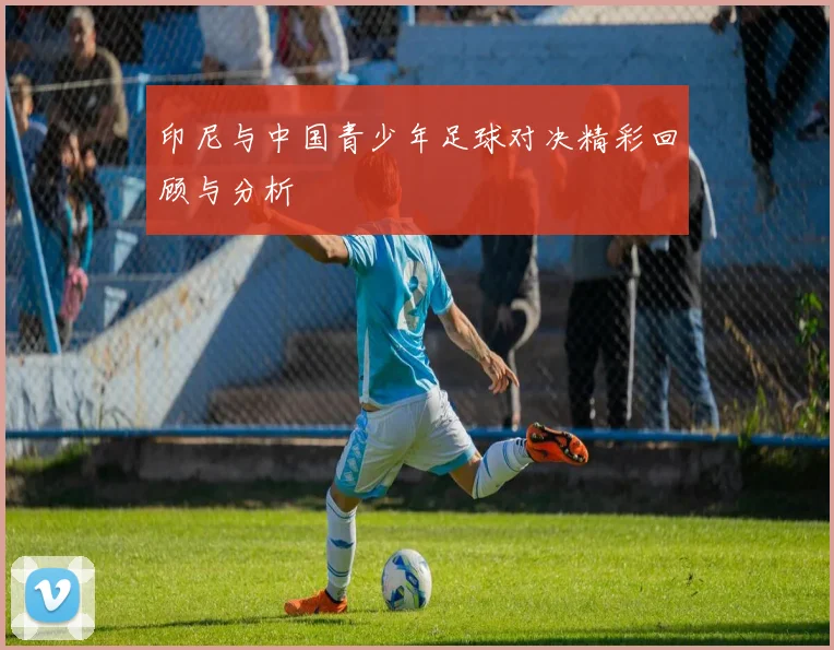 印尼与中国青少年足球对决精彩回顾与分析