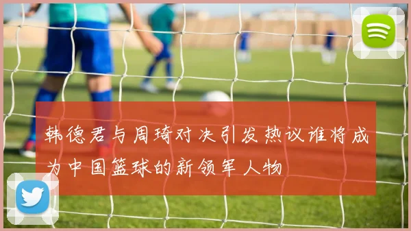 韩德君与周琦对决引发热议谁将成为中国篮球的新领军人物