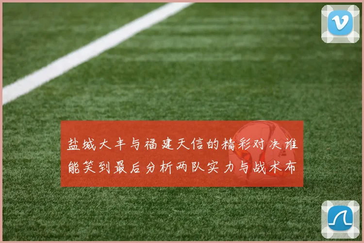 盐城大丰与福建天信的精彩对决谁能笑到最后分析两队实力与战术布局