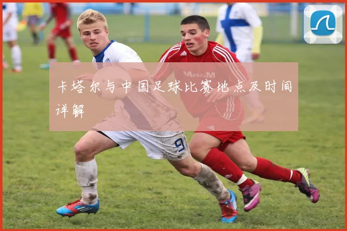 卡塔尔与中国足球比赛地点及时间详解