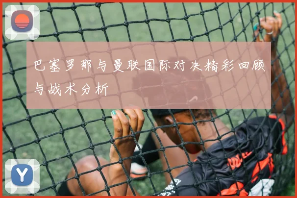 巴塞罗那与曼联国际对决精彩回顾与战术分析