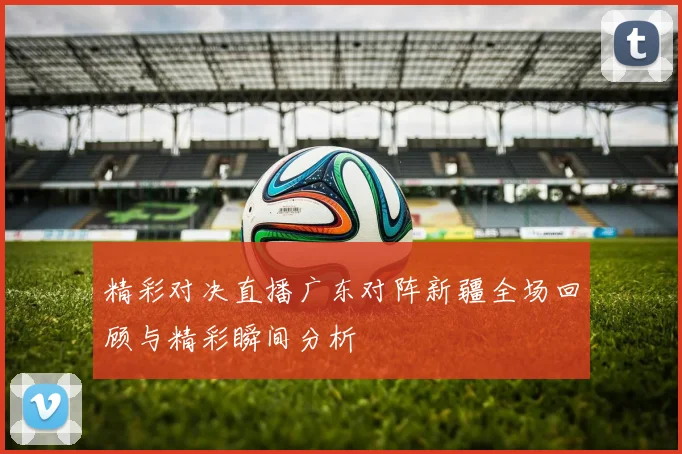 精彩对决直播广东对阵新疆全场回顾与精彩瞬间分析