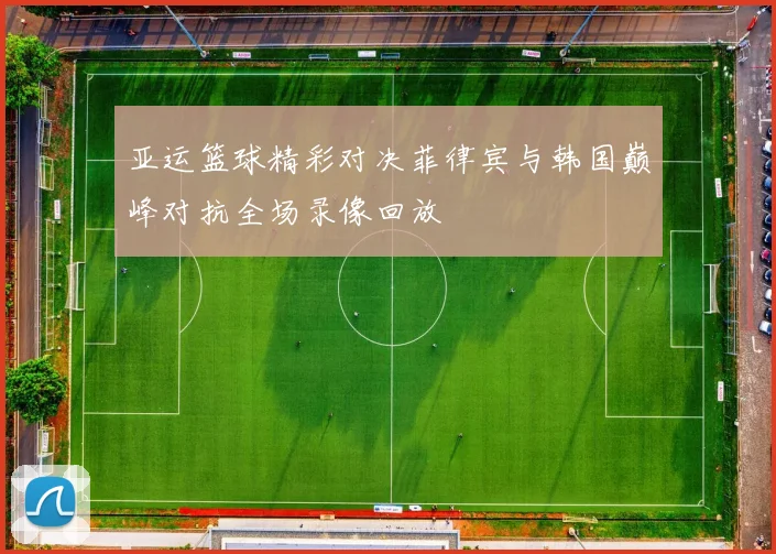 亚运篮球精彩对决菲律宾与韩国巅峰对抗全场录像回放