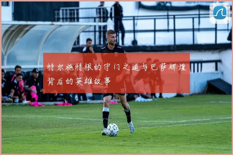 特尔施特根的守门之道与巴萨辉煌背后的英雄故事