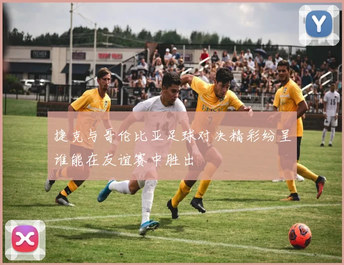捷克与哥伦比亚足球对决精彩纷呈谁能在友谊赛中胜出