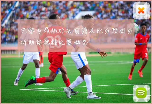 巴黎与昂热对决前瞻及比分预测分析助你把握比赛动态