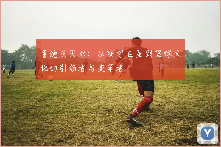 鲁迪戈贝尔：从防守巨星到篮球文化的引领者与变革者