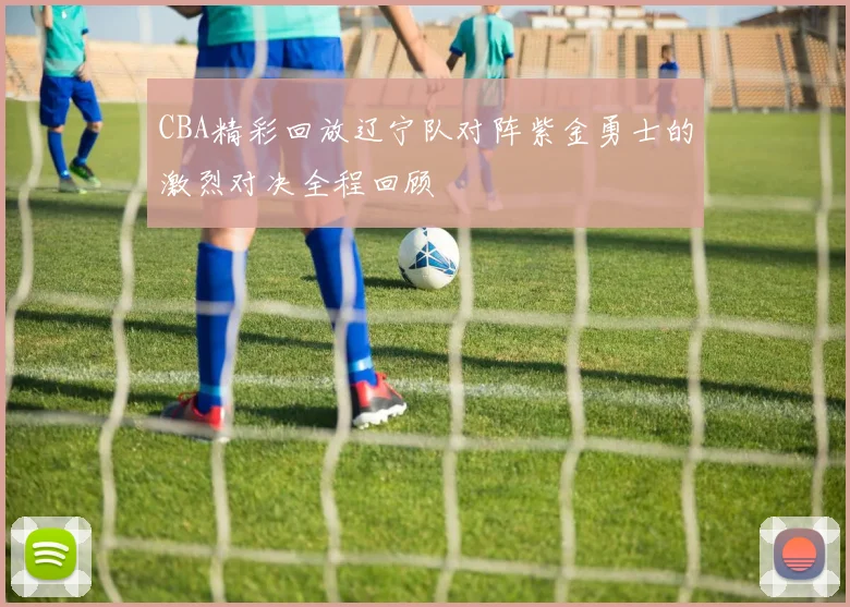 CBA精彩回放辽宁队对阵紫金勇士的激烈对决全程回顾
