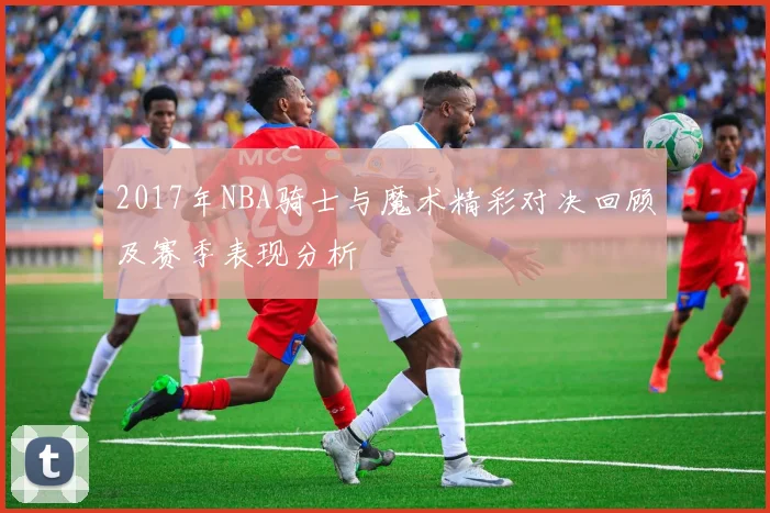 2017年NBA骑士与魔术精彩对决回顾及赛季表现分析