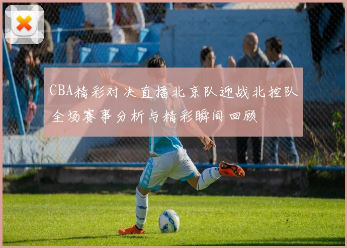 CBA精彩对决直播北京队迎战北控队全场赛事分析与精彩瞬间回顾