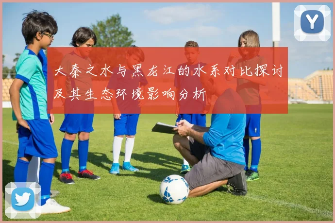 大秦之水与黑龙江的水系对比探讨及其生态环境影响分析
