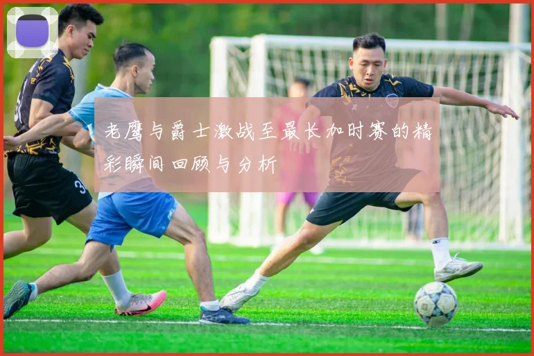 老鹰与爵士激战至最长加时赛的精彩瞬间回顾与分析