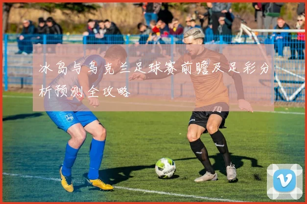 冰岛与乌克兰足球赛前瞻及足彩分析预测全攻略